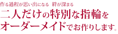作る過程が思い出になる 絆が深まる二人だけの特別な指輪をオーダーメイドでお作りします。